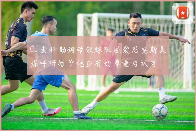 CJ麦科勒姆带领球队逆袭尼克斯美媒呼吁给予他应有的尊重与认可